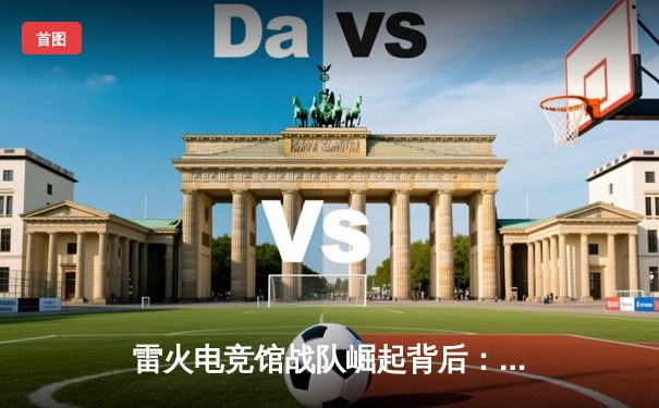 雷火电竞馆战队崛起背后：体育资讯网如何重塑电竞产业格局