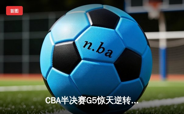 CBA半决赛G5惊天逆转！辽宁本钢加时险胜广东宏远晋级总决赛